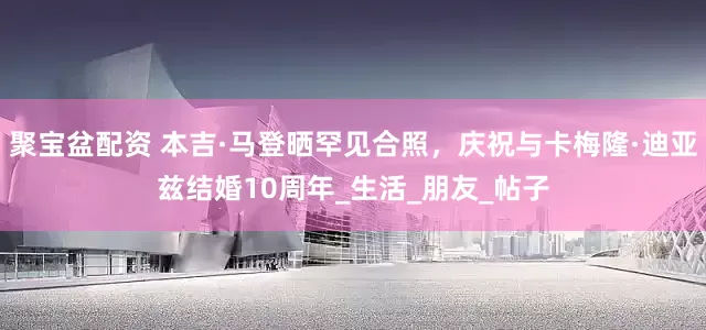 聚宝盆配资 本吉·马登晒罕见合照，庆祝与卡梅隆·迪亚兹结婚10周年_生活_朋友_帖子