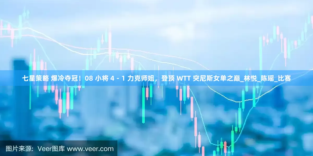 七星策略 爆冷夺冠！08 小将 4 - 1 力克师姐，登顶 WTT 突尼斯女单之巅_林悦_陈瑶_比赛