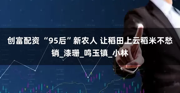 创富配资 “95后”新农人 让稻田上云稻米不愁销_漆珊_鸣玉镇_小林