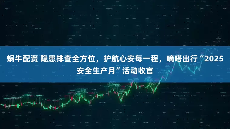蜗牛配资 隐患排查全方位，护航心安每一程，嘀嗒出行“2025安全生产月”活动收官