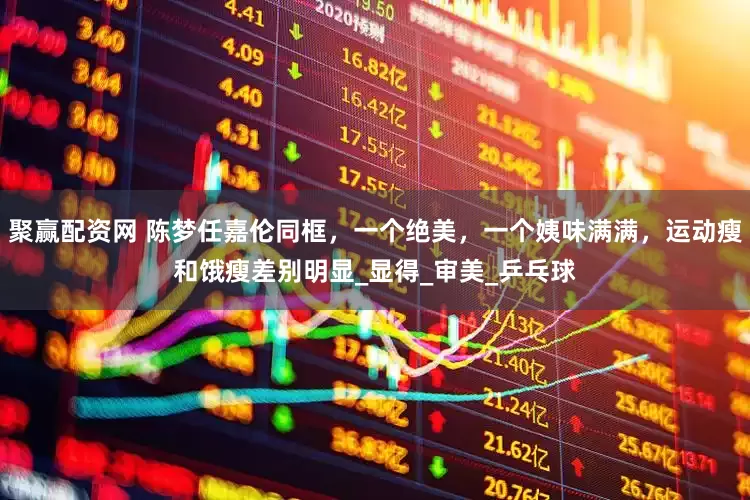 聚赢配资网 陈梦任嘉伦同框，一个绝美，一个姨味满满，运动瘦和饿瘦差别明显_显得_审美_乒乓球