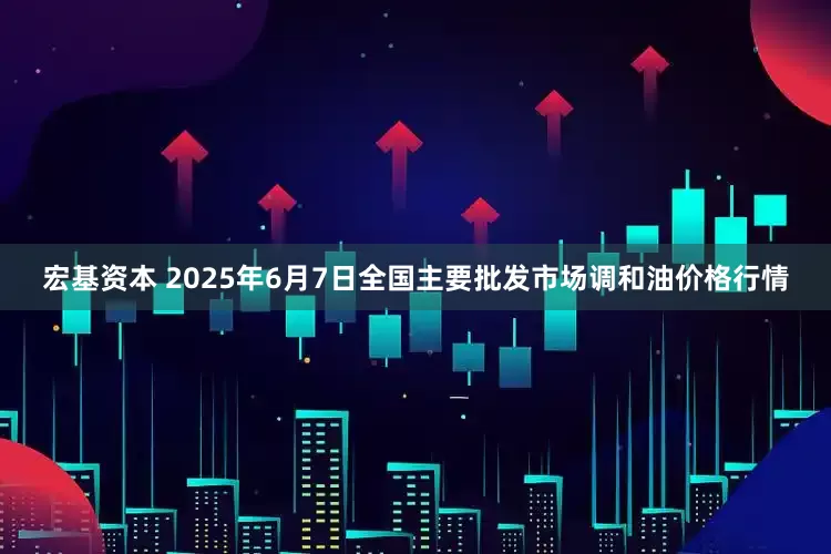 宏基资本 2025年6月7日全国主要批发市场调和油价格行情