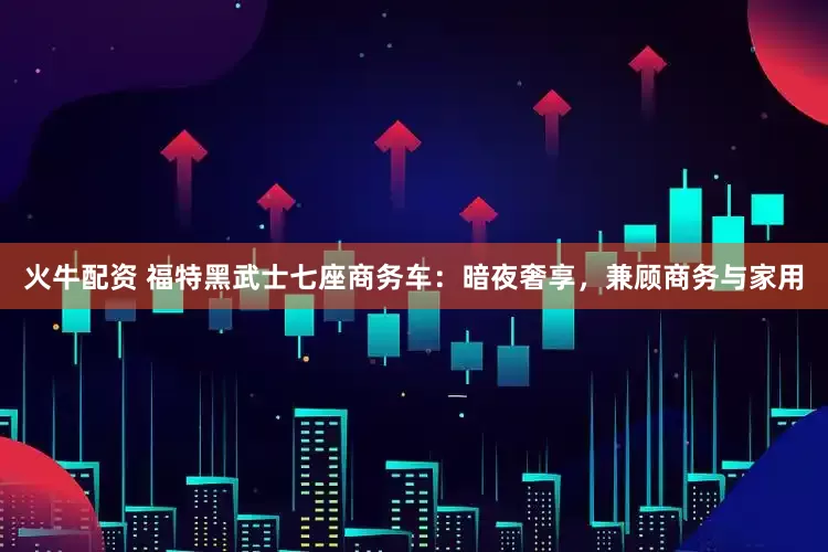 火牛配资 福特黑武士七座商务车：暗夜奢享，兼顾商务与家用