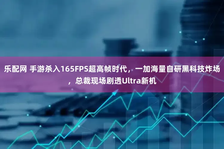 乐配网 手游杀入165FPS超高帧时代，一加海量自研黑科技炸场，总裁现场剧透Ultra新机