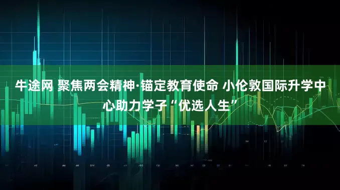 牛途网 聚焦两会精神·锚定教育使命 小伦敦国际升学中心助力学子“优选人生”
