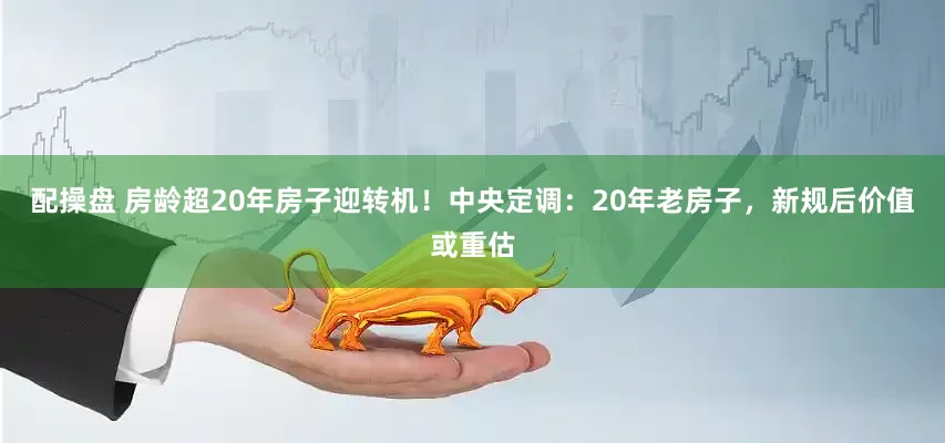 配操盘 房龄超20年房子迎转机！中央定调：20年老房子，新规后价值或重估